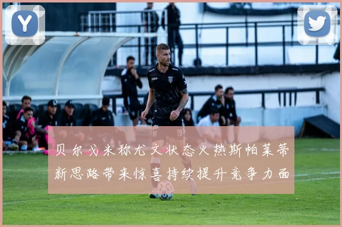贝尔戈米称尤文状态火热斯帕莱蒂新思路带来惊喜持续提升竞争力面